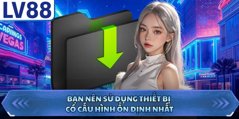 Bạn nên sử dụng thiết bị có cấu hình ổn định nhất